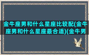 金牛座男和什么星座比较配(金牛座男和什么星座最合适)(金牛男 和什么星座最配)